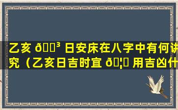 乙亥 🌳 日安床在八字中有何讲究（乙亥日吉时宜 🦈 用吉凶什么意思）